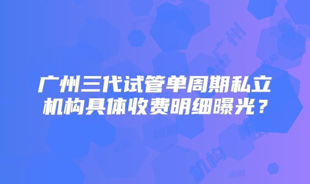 广州三代试管单周期私立机构具体收费明细曝光？