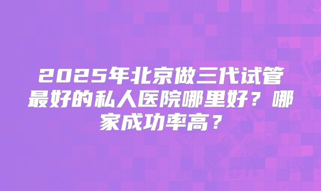 2025年北京做三代试管最好的私人医院哪里好？哪家成功率高？