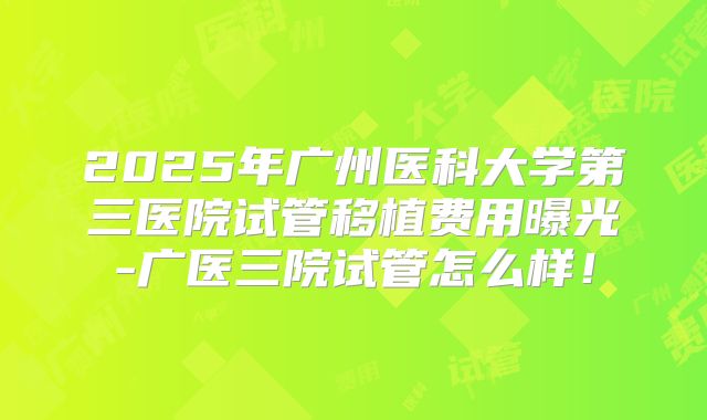 2025年广州医科大学第三医院试管移植费用曝光-广医三院试管怎么样！