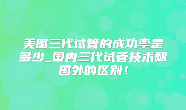 美国三代试管的成功率是多少_国内三代试管技术和国外的区别！