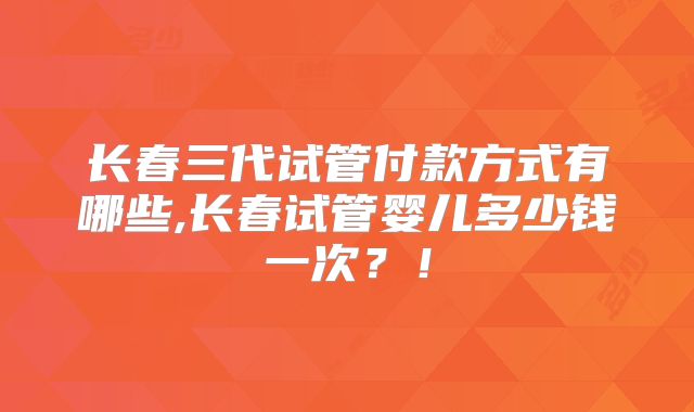 长春三代试管付款方式有哪些,长春试管婴儿多少钱一次？！