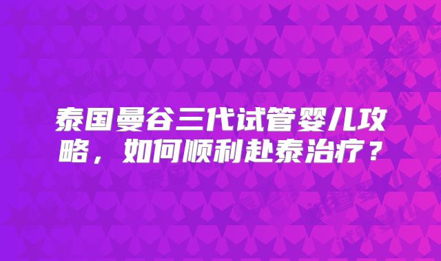泰国曼谷三代试管婴儿攻略，如何顺利赴泰治疗？