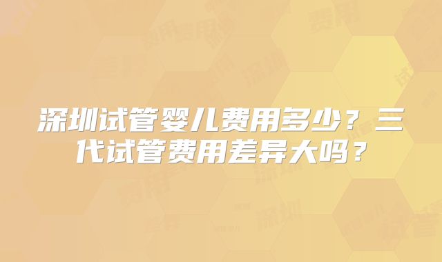 深圳试管婴儿费用多少？三代试管费用差异大吗？