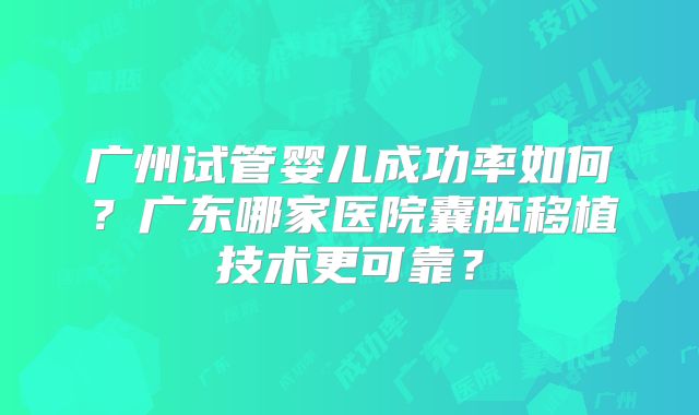 广州试管婴儿成功率如何？广东哪家医院囊胚移植技术更可靠？