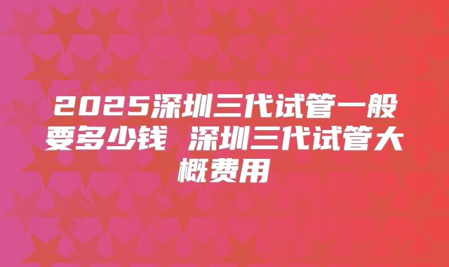 2025深圳三代试管一般要多少钱 深圳三代试管大概费用