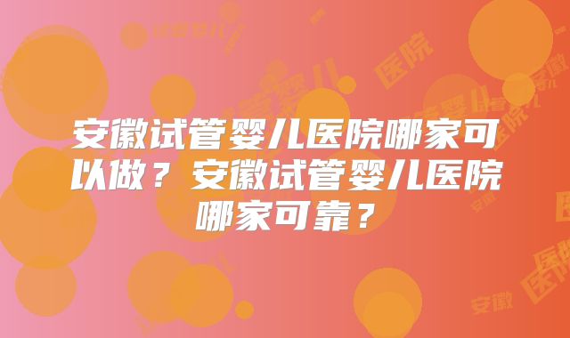 安徽试管婴儿医院哪家可以做？安徽试管婴儿医院哪家可靠？