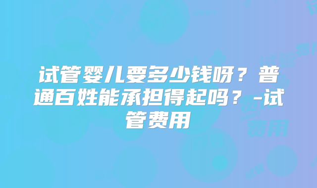 试管婴儿要多少钱呀？普通百姓能承担得起吗？-试管费用