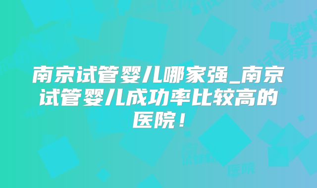 南京试管婴儿哪家强_南京试管婴儿成功率比较高的医院！