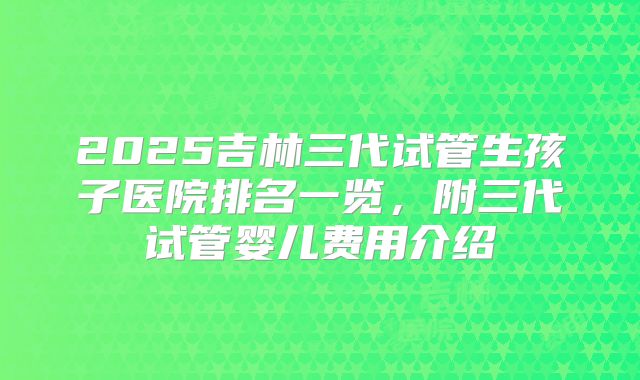 2025吉林三代试管生孩子医院排名一览，附三代试管婴儿费用介绍
