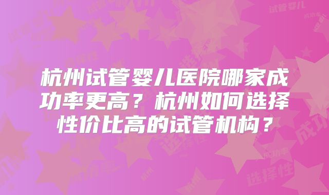 杭州试管婴儿医院哪家成功率更高？杭州如何选择性价比高的试管机构？