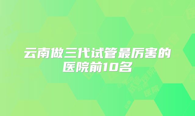 云南做三代试管最厉害的医院前10名