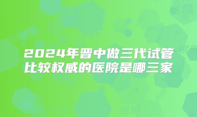 2024年晋中做三代试管比较权威的医院是哪三家