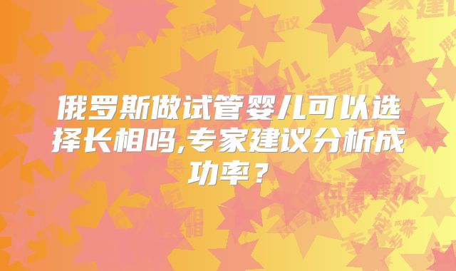 俄罗斯做试管婴儿可以选择长相吗,专家建议分析成功率？