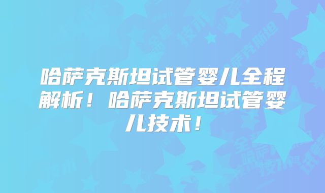 哈萨克斯坦试管婴儿全程解析！哈萨克斯坦试管婴儿技术！