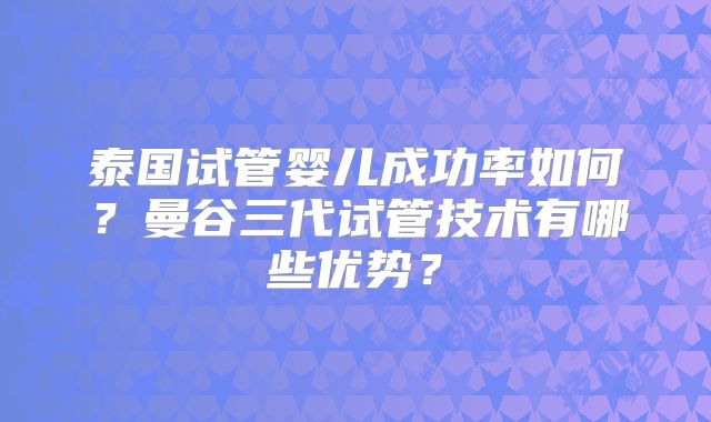 泰国试管婴儿成功率如何？曼谷三代试管技术有哪些优势？