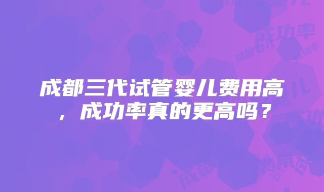 成都三代试管婴儿费用高，成功率真的更高吗？