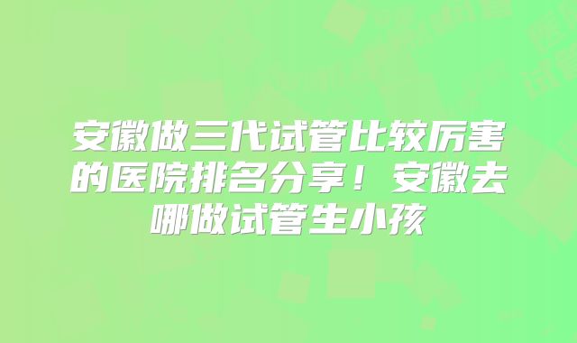 安徽做三代试管比较厉害的医院排名分享！安徽去哪做试管生小孩