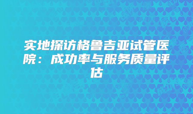 实地探访格鲁吉亚试管医院：成功率与服务质量评估