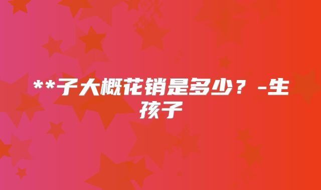 **子大概花销是多少？-生孩子