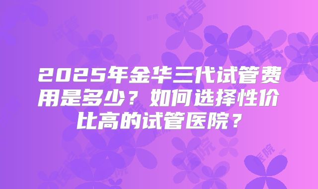 2025年金华三代试管费用是多少？如何选择性价比高的试管医院？