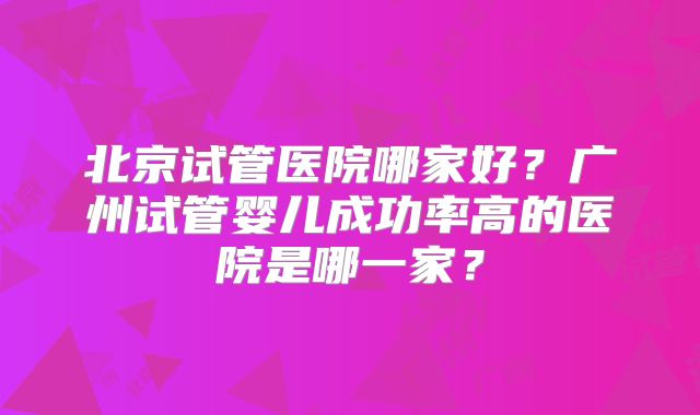 北京试管医院哪家好？广州试管婴儿成功率高的医院是哪一家？
