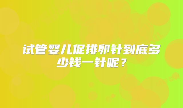 试管婴儿促排卵针到底多少钱一针呢？