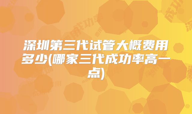 深圳第三代试管大概费用多少(哪家三代成功率高一点)