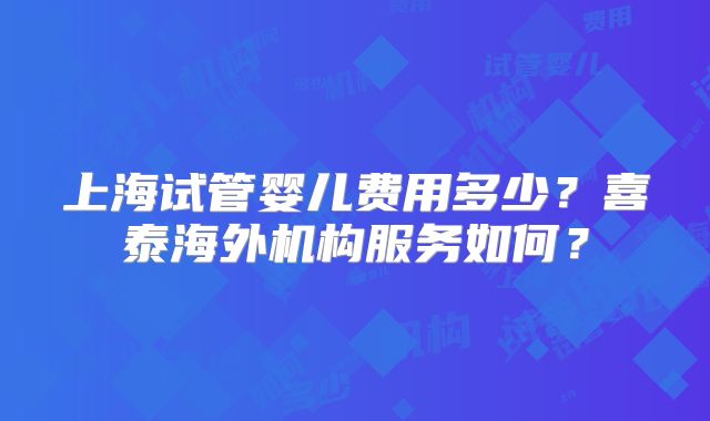 上海试管婴儿费用多少？喜泰海外机构服务如何？