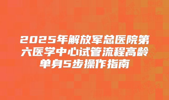 2025年解放军总医院第六医学中心试管流程高龄单身5步操作指南