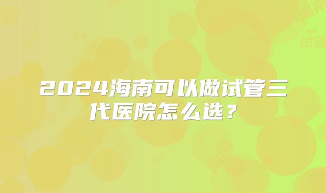2024海南可以做试管三代医院怎么选？