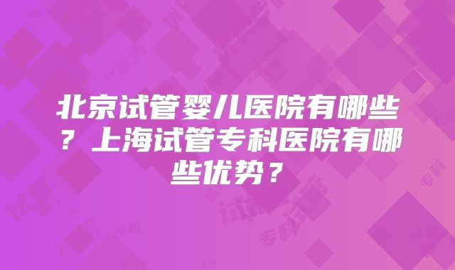 北京试管婴儿医院有哪些？上海试管专科医院有哪些优势？