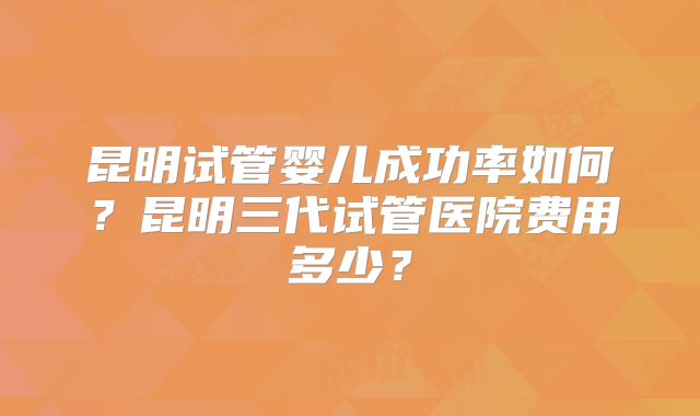 昆明试管婴儿成功率如何？昆明三代试管医院费用多少？