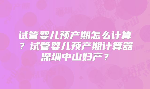 试管婴儿预产期怎么计算?试管婴儿预产期计算器深圳中山妇产?
