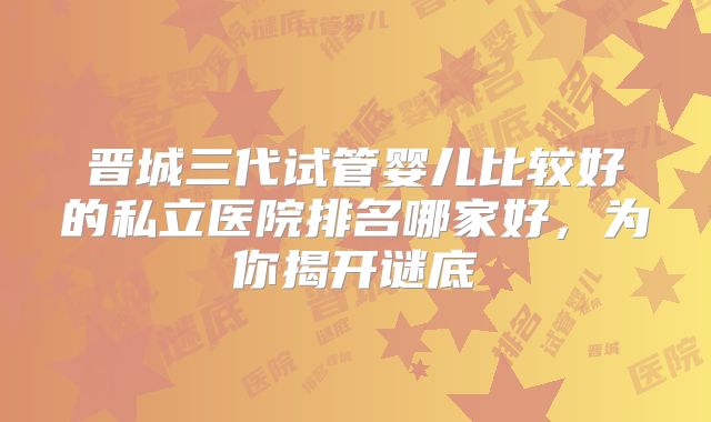 晋城三代试管婴儿比较好的私立医院排名哪家好，为你揭开谜底