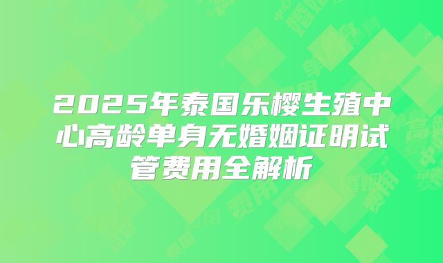 2025年泰国乐樱生殖中心高龄单身无婚姻证明试管费用全解析