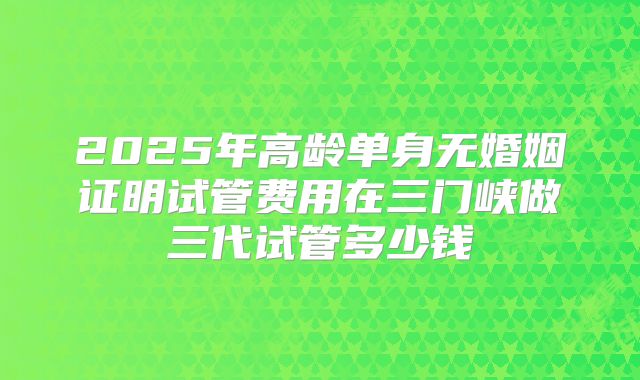 2025年高龄单身无婚姻证明试管费用在三门峡做三代试管多少钱