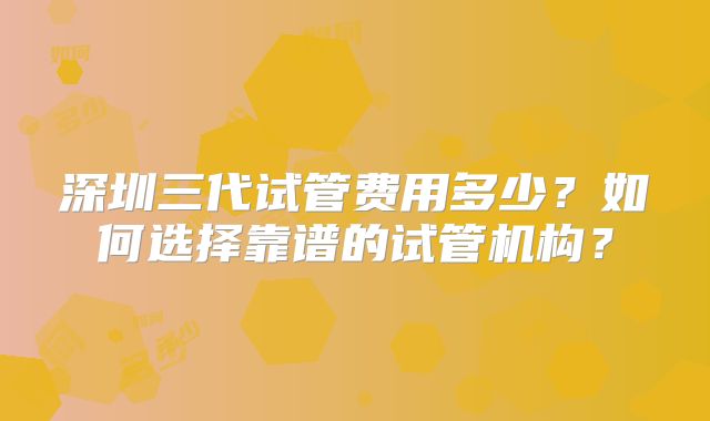 深圳三代试管费用多少？如何选择靠谱的试管机构？