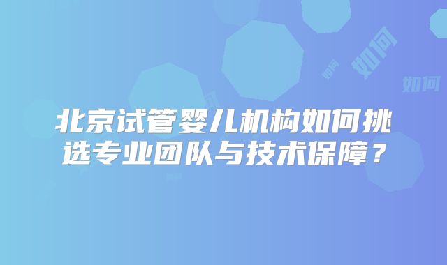 北京试管婴儿机构如何挑选专业团队与技术保障?