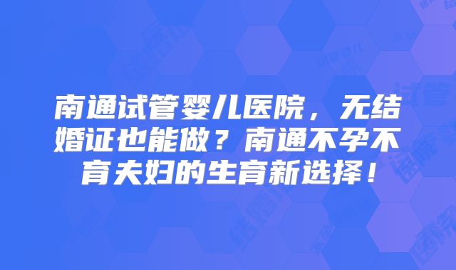 南通试管婴儿医院，无结婚证也能做？南通不孕不育夫妇的生育新选择！