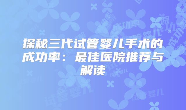探秘三代试管婴儿手术的成功率：最佳医院推荐与解读