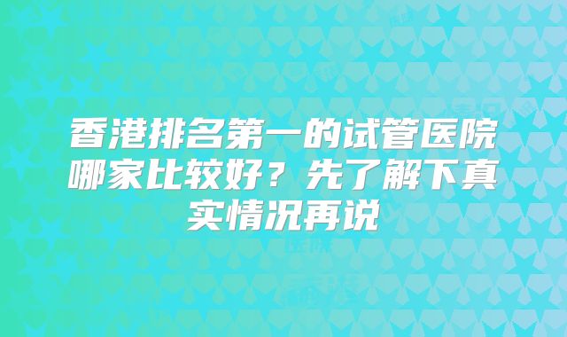 香港排名第一的试管医院哪家比较好？先了解下真实情况再说