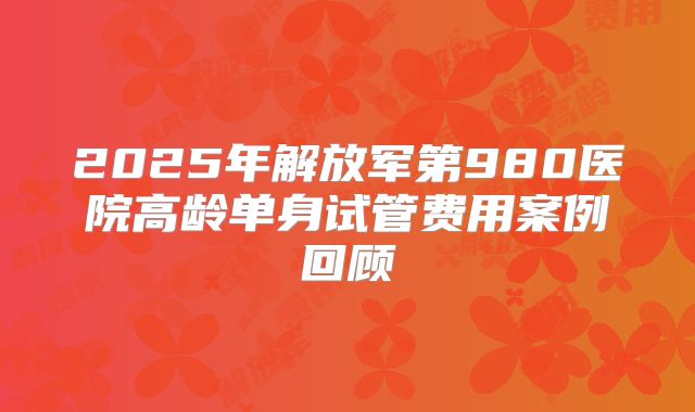 2025年解放军第980医院高龄单身试管费用案例回顾