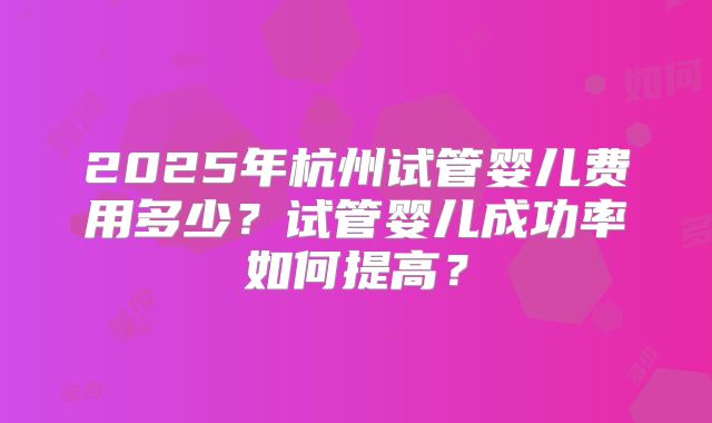 2025年杭州试管婴儿费用多少？试管婴儿成功率如何提高？