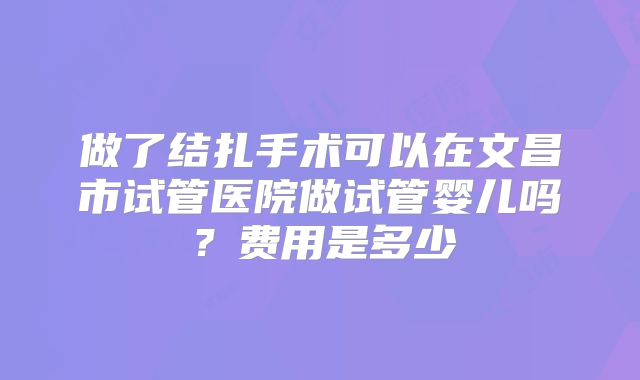 做了结扎手术可以在文昌市试管医院做试管婴儿吗？费用是多少