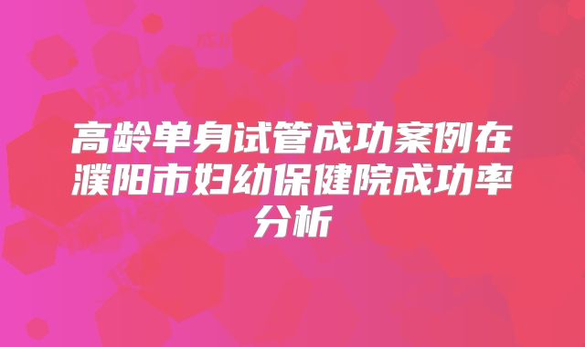 高龄单身试管成功案例在濮阳市妇幼保健院成功率分析