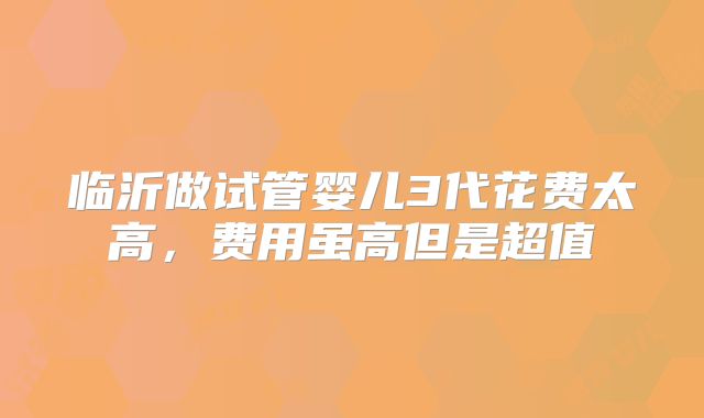 临沂做试管婴儿3代花费太高，费用虽高但是超值
