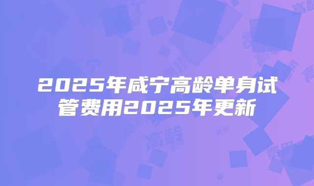 2025年咸宁高龄单身试管费用2025年更新