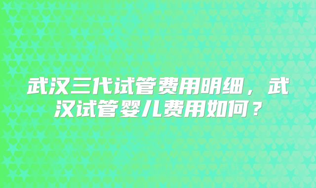 武汉三代试管费用明细，武汉试管婴儿费用如何？