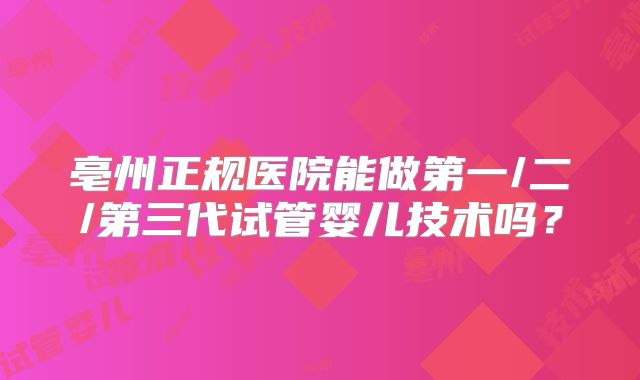 亳州正规医院能做第一/二/第三代试管婴儿技术吗？