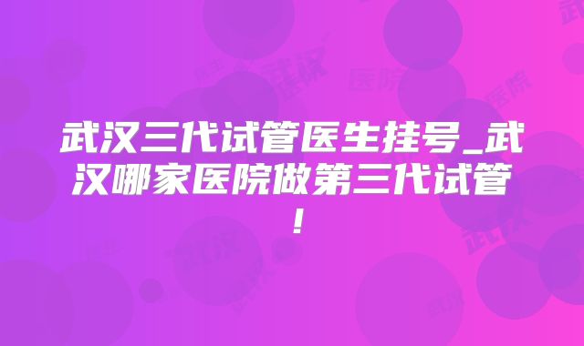 武汉三代试管医生挂号_武汉哪家医院做第三代试管！